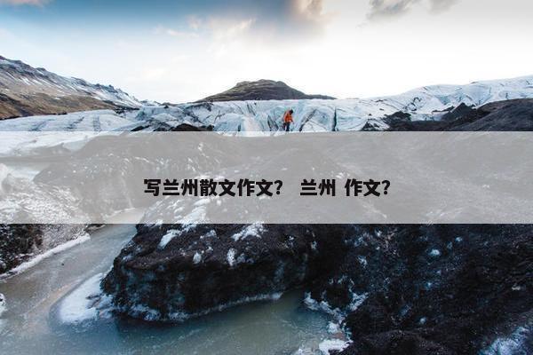 写兰州散文作文？ 兰州 作文？