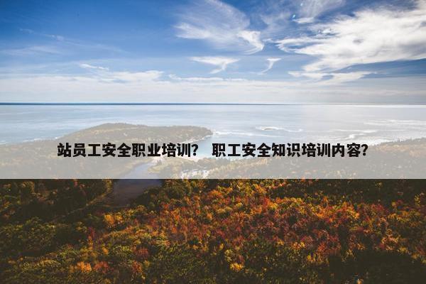 站员工安全职业培训？ 职工安全知识培训内容？