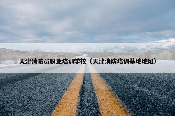 天津消防员职业培训学校（天津消防培训基地地址）