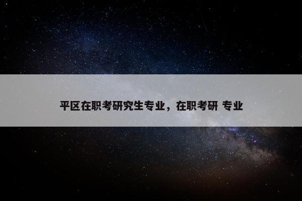 平区在职考研究生专业，在职考研 专业