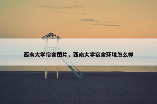 西南大学宿舍图片，西南大学宿舍环境怎么样