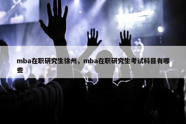 mba在职研究生徐州，mba在职研究生考试科目有哪些