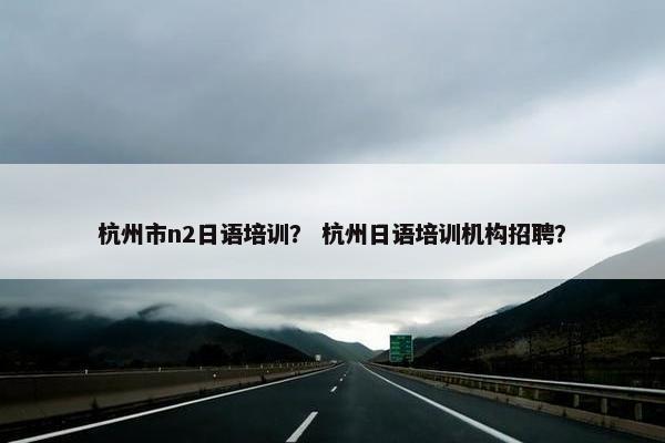 杭州市n2日语培训？ 杭州日语培训机构招聘？