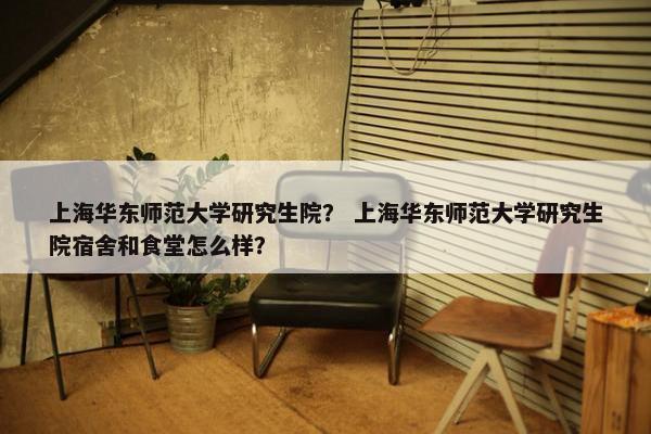 上海华东师范大学研究生院？ 上海华东师范大学研究生院宿舍和食堂怎么样？