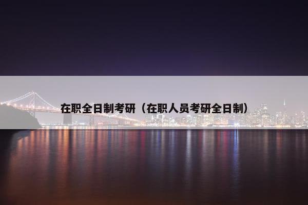 在职全日制考研（在职人员考研全日制）
