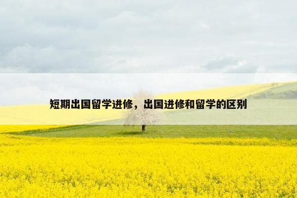 短期出国留学进修，出国进修和留学的区别