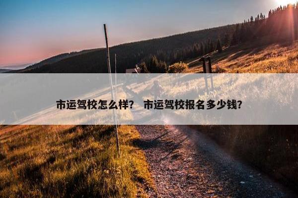 市运驾校怎么样？ 市运驾校报名多少钱？