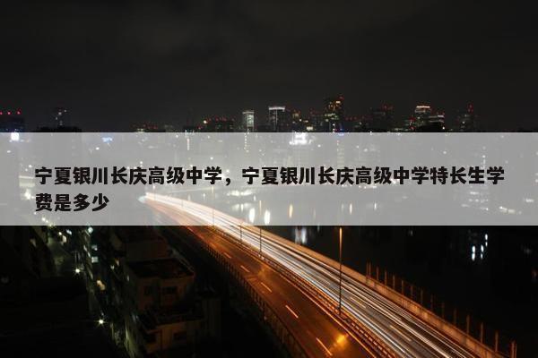 宁夏银川长庆高级中学，宁夏银川长庆高级中学特长生学费是多少