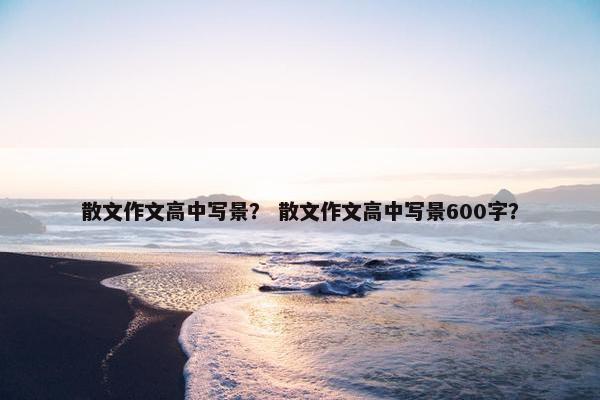 散文作文高中写景？ 散文作文高中写景600字？