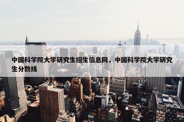 中国科学院大学研究生招生信息网，中国科学院大学研究生分数线