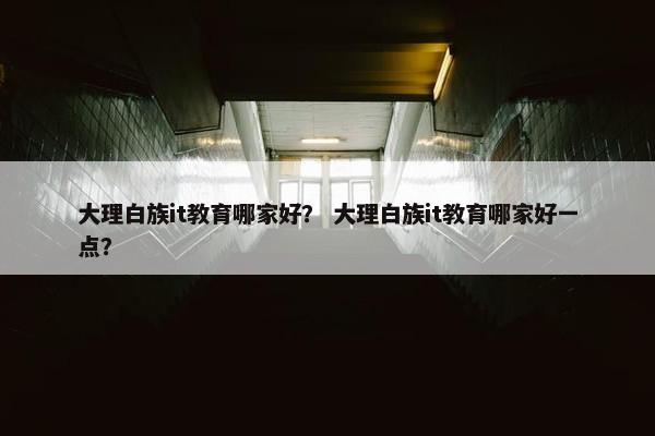 大理白族it教育哪家好？ 大理白族it教育哪家好一点？