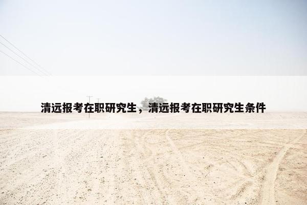 清远报考在职研究生，清远报考在职研究生条件