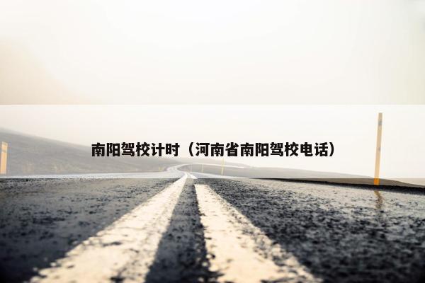 南阳驾校计时（河南省南阳驾校电话）