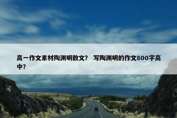 高一作文素材陶渊明散文？ 写陶渊明的作文800字高中？