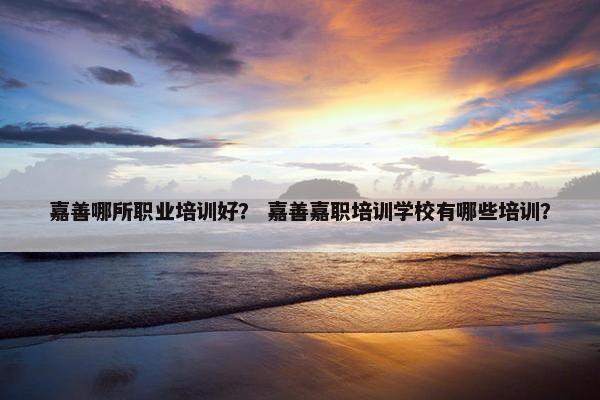 嘉善哪所职业培训好？ 嘉善嘉职培训学校有哪些培训？