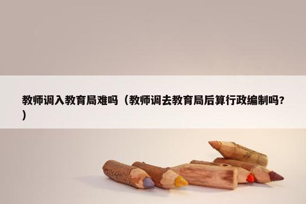 教师调入教育局难吗（教师调去教育局后算行政编制吗?）