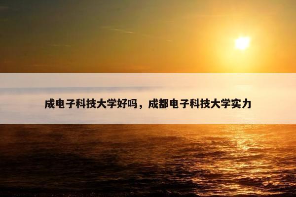 成电子科技大学好吗，成都电子科技大学实力