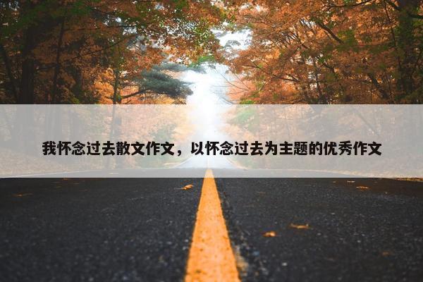 我怀念过去散文作文，以怀念过去为主题的优秀作文