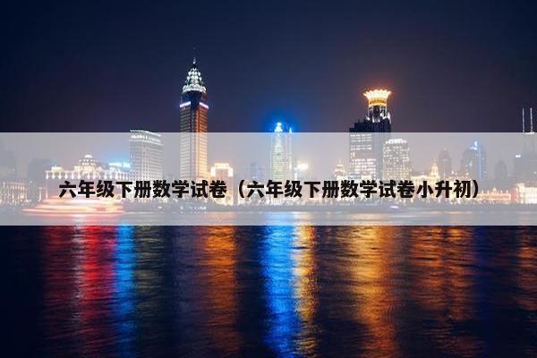 六年级下册数学试卷（六年级下册数学试卷小升初）