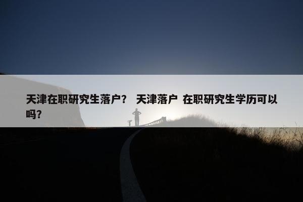 天津在职研究生落户？ 天津落户 在职研究生学历可以吗？