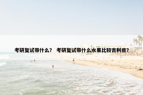 考研复试带什么？ 考研复试带什么水果比较吉利些？