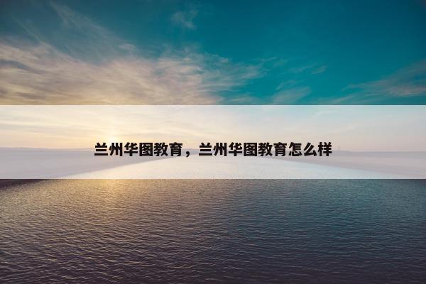 兰州华图教育，兰州华图教育怎么样