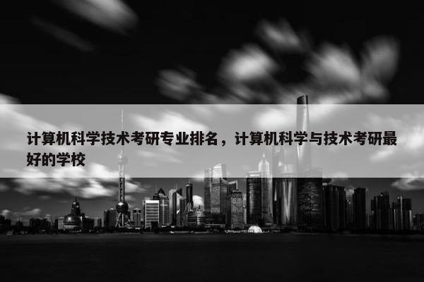 计算机科学技术考研专业排名，计算机科学与技术考研最好的学校
