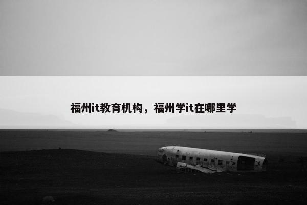福州it教育机构，福州学it在哪里学