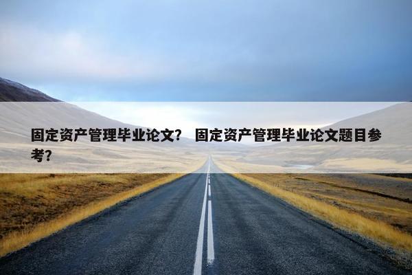 固定资产管理毕业论文？ 固定资产管理毕业论文题目参考？