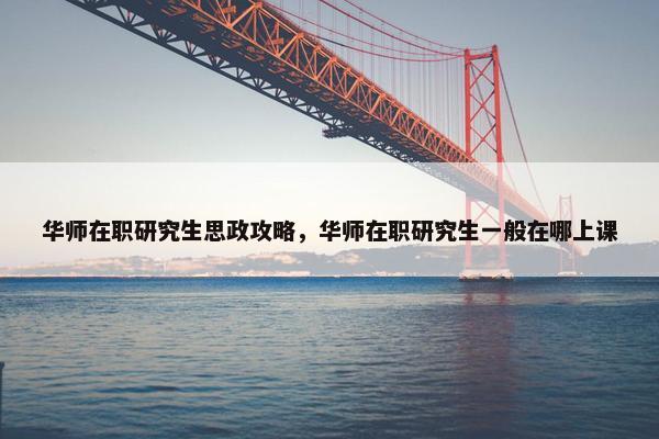 华师在职研究生思政攻略，华师在职研究生一般在哪上课