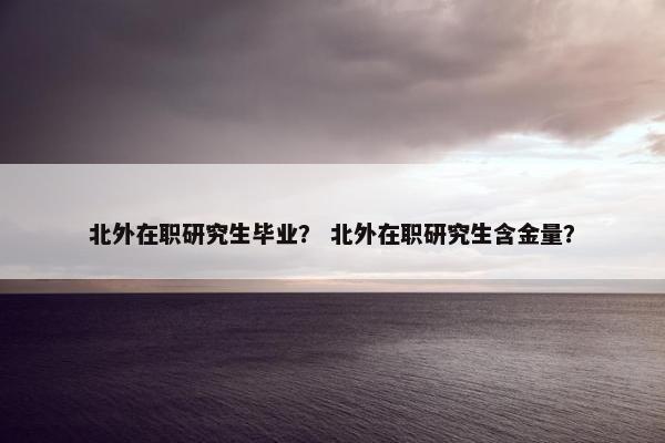 北外在职研究生毕业？ 北外在职研究生含金量？