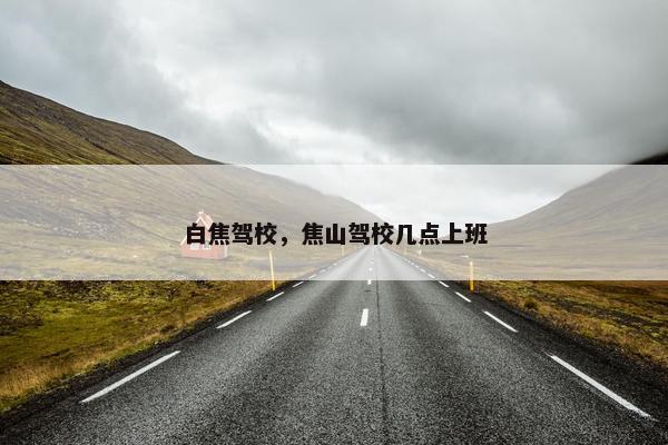 白焦驾校，焦山驾校几点上班