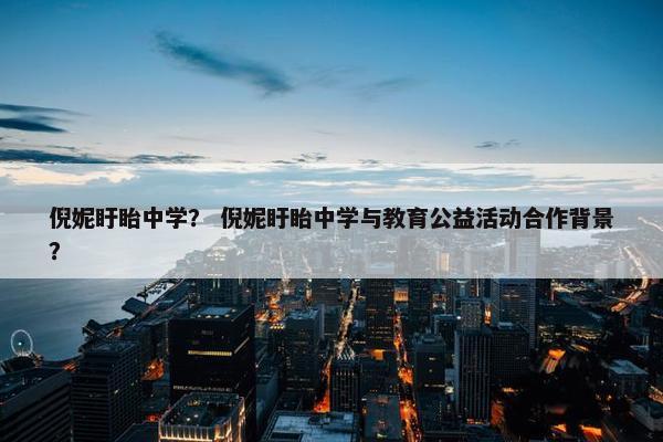 倪妮盱眙中学？ 倪妮盱眙中学与教育公益活动合作背景？