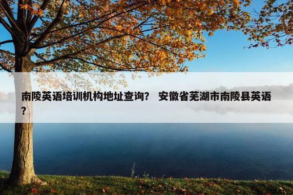 南陵英语培训机构地址查询？ 安徽省芜湖市南陵县英语？