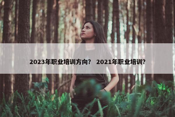 2023年职业培训方向？ 2021年职业培训？