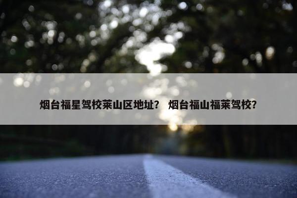 烟台福星驾校莱山区地址？ 烟台福山福莱驾校？