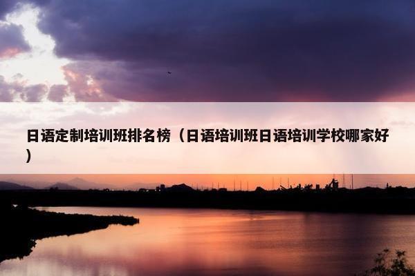 日语定制培训班排名榜（日语培训班日语培训学校哪家好）