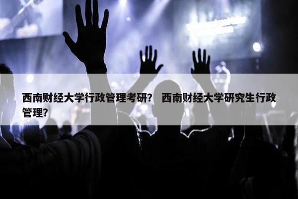 西南财经大学行政管理考研？ 西南财经大学研究生行政管理？