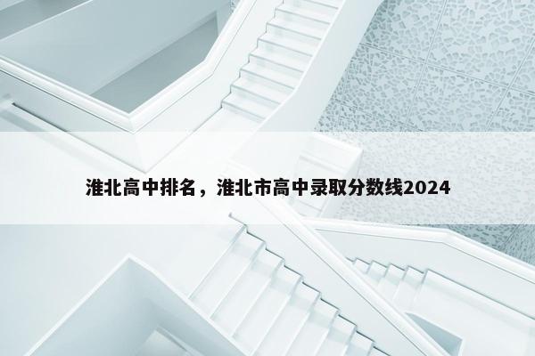 淮北高中排名，淮北市高中录取分数线2024