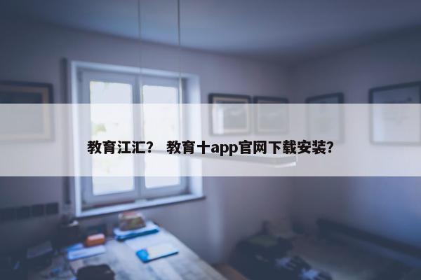 教育江汇？ 教育十app官网下载安装？