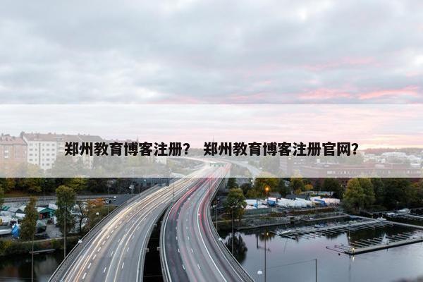 郑州教育博客注册？ 郑州教育博客注册官网？