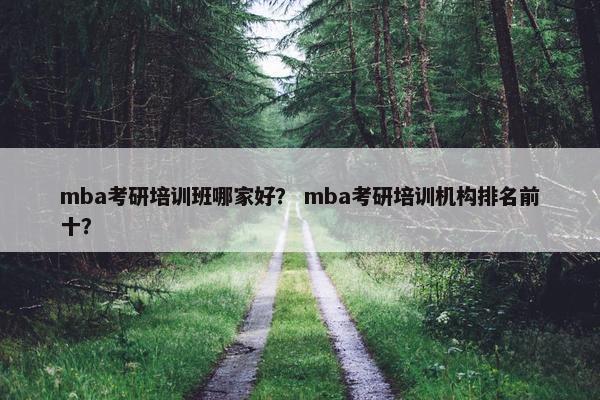 mba考研培训班哪家好？ mba考研培训机构排名前十？