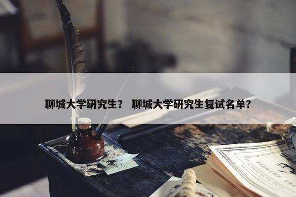 聊城大学研究生？ 聊城大学研究生复试名单？