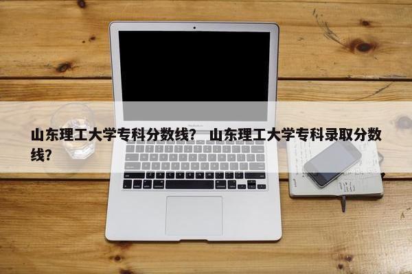 山东理工大学专科分数线？ 山东理工大学专科录取分数线？