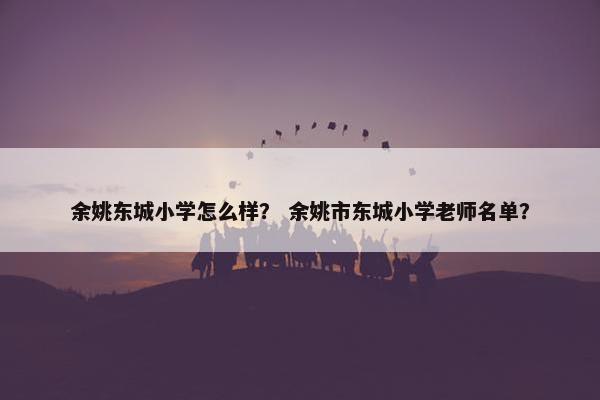 余姚东城小学怎么样？ 余姚市东城小学老师名单？
