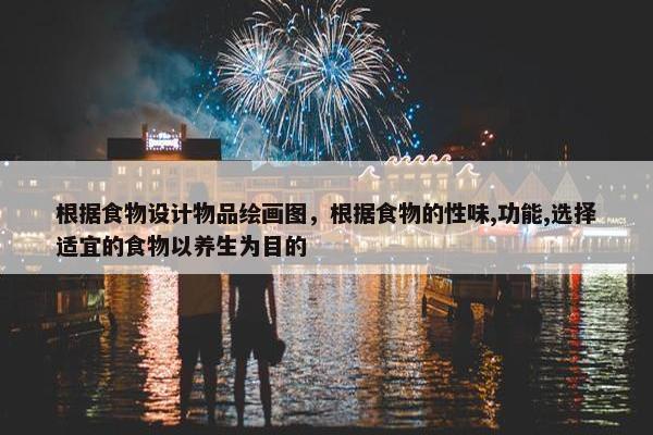 根据食物设计物品绘画图，根据食物的性味,功能,选择适宜的食物以养生为目的