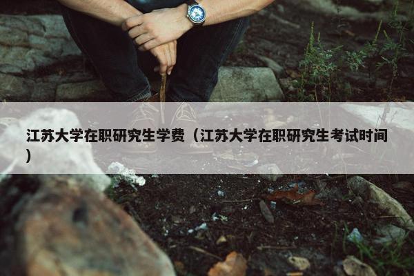江苏大学在职研究生学费（江苏大学在职研究生考试时间）