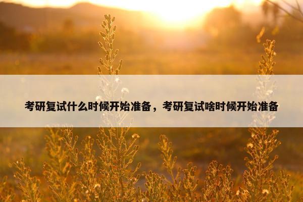 考研复试什么时候开始准备，考研复试啥时候开始准备