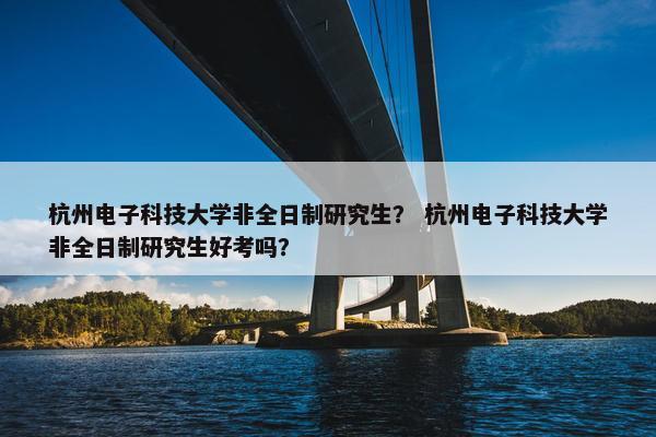 杭州电子科技大学非全日制研究生？ 杭州电子科技大学非全日制研究生好考吗？