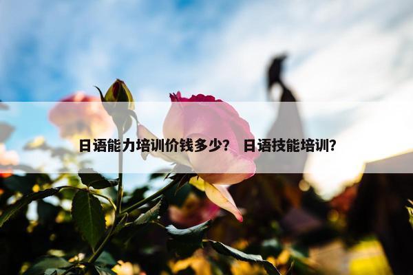 日语能力培训价钱多少？ 日语技能培训？